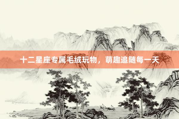 十二星座专属毛绒玩物，萌趣追随每一天