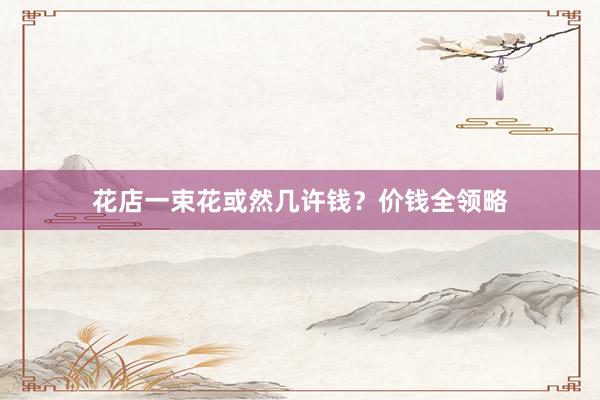 花店一束花或然几许钱？价钱全领略
