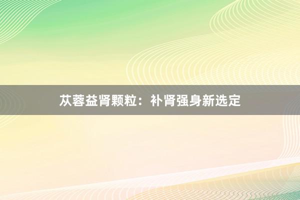 苁蓉益肾颗粒：补肾强身新选定