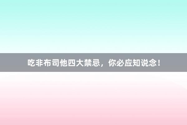 吃非布司他四大禁忌，你必应知说念！