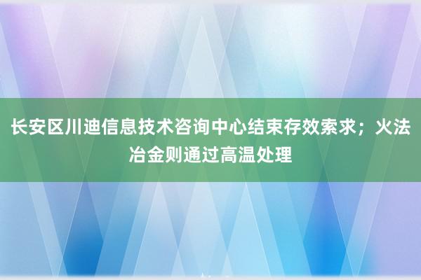 长安区川迪信息技术咨询中心结束存效索求；火法冶金则通过高温处理