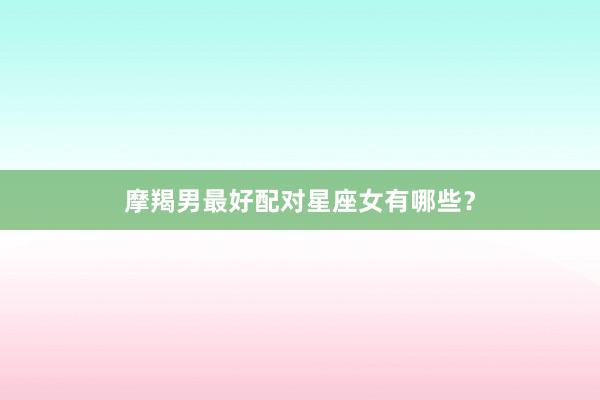 摩羯男最好配对星座女有哪些？